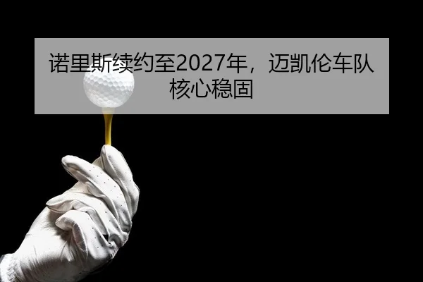 诺里斯续约至2027年，迈凯伦车队核心稳固